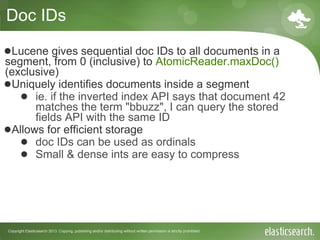 Copyright Elasticsearch 2013. Copying, publishing and/or distributing without written permission is strictly prohibited
Doc IDs
●Lucene gives sequential doc IDs to all documents in a
segment, from 0 (inclusive) to AtomicReader.maxDoc()
(exclusive)
●Uniquely identifies documents inside a segment
● ie. if the inverted index API says that document 42
matches the term "bbuzz", I can query the stored
fields API with the same ID
●Allows for efficient storage
● doc IDs can be used as ordinals
● Small & dense ints are easy to compress
 