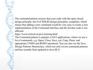 The command pattern ensures that your code with the open closed
design principle, the O of SOLID design principles, compliant, which
means that adding a new command would be very easy to create a new
implementation of the Command interface and the Invoker code is not
affected.
https://www.exltech.in/java-training.html
The Command pattern is popular in GUI applications, where we use a
lot of commands, e.g. Open, Close, Save, cut, Copy, Paste, and
appropriate UNDO and REDO operations. You can also see the Java
Design Patterns Masterclass, which not only covers command patterns
and has recently been updated to Java SE 8.
 