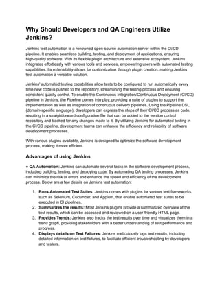 Why Should Developers and QA Engineers Utilize
Jenkins?
Jenkins test automation is a renowned open-source automation server within the CI/CD
pipeline. It enables seamless building, testing, and deployment of applications, ensuring
high-quality software. With its flexible plugin architecture and extensive ecosystem, Jenkins
integrates effortlessly with various tools and services, empowering users with automated testing
capabilities. Its extensibility allows for customization through plugin creation, making Jenkins
test automation a versatile solution.
Jenkins' automated testing capabilities allow tests to be configured to run automatically every
time new code is pushed to the repository, streamlining the testing process and ensuring
consistent quality control. To enable the Continuous Integration/Continuous Deployment (CI/CD)
pipeline in Jenkins, the Pipeline comes into play, providing a suite of plugins to support the
implementation as well as integration of continuous delivery pipelines. Using the Pipeline DSL
(domain-specific language), developers can express the steps of their CI/CD process as code,
resulting in a straightforward configuration file that can be added to the version control
repository and tracked for any changes made to it. By utilizing Jenkins for automated testing in
the CI/CD pipeline, development teams can enhance the efficiency and reliability of software
development processes.
With various plugins available, Jenkins is designed to optimize the software development
process, making it more efficient.
Advantages of using Jenkins
● QA Automation: Jenkins can automate several tasks in the software development process,
including building, testing, and deploying code. By automating QA testing processes, Jenkins
can minimize the risk of errors and enhance the speed and efficiency of the development
process. Below are a few details on Jenkins test automation:
1. Runs Automated Test Suites: Jenkins comes with plugins for various test frameworks,
such as Selenium, Cucumber, and Appium, that enable automated test suites to be
executed in CI pipelines.
2. Summarizes the results: Most Jenkins plugins provide a summarized overview of the
test results, which can be accessed and reviewed on a user-friendly HTML page.
3. Provides Trends: Jenkins also tracks the test results over time and visualizes them in a
trend graph, providing stakeholders with a better understanding of test performance and
progress.
4. Displays details on Test Failures: Jenkins meticulously logs test results, including
detailed information on test failures, to facilitate efficient troubleshooting by developers
and testers.
 