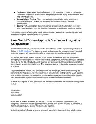 ● Continuous Integration: Jenkins Testing is highly beneficial for projects that require
continuous integration, where code is merged several times a day, and automated tests
help catch bugs early.
● Cross-platform Testing: When your application needs to be tested on different
platforms or devices, Jenkins can efficiently automate tests across multiple
environments.
● Scaling Test Automation: Jenkins is perfect for scaling test automation, especially
when integrating with tools like Selenium or Appium for automated functional testing.
To implement Jenkins Testing effectively, you must have a well-defined set of automated test
cases and integrate them into the CI/CD pipeline.
How Should Testers Approach Continuous Integration
Using Jenkins
In spite of its limitations, Jenkins remains the most effective tool for implementing automated
testing in CI/CD pipelines. The extensive range of plugins and the strong community support
make it a powerful ally for automation efforts, regardless of the software being tested.
As already discussed, Jenkins boasts a plugin system that enables easy job building and
third-party service integrations with cloud providers. Despite this, Jenkins is simply an additional
layer above the OS of the build agent, meaning any command that the agent's command line
supports can be executed via Jenkins. This makes Jenkins an orchestrator of commands within
a pipeline.
To get started with Jenkins, you could begin with the shell plugin, which allows defining the
commands for the pipeline. Common commands for automated testing within a CI/CD pipeline
might include compiling the application, running various tests (unit, integration, or functional),
and generating an application artifact deployable across different environments.
If you're working with a .NET application, the necessary commands for automated testing might
include:
dotnet build
dotnet test
dotnet publish
At its core, a Jenkins pipeline is a collection of plugins that facilitates implementing and
integrating continuous delivery pipelines within Jenkins. This is done by using a Jenkinsfile, a
text file stored in source control that defines the pipeline.
A Jenkins pipeline follows a structured approach comprising stages and steps which include:
 