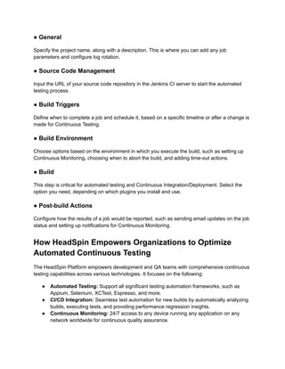 ● General
Specify the project name, along with a description. This is where you can add any job
parameters and configure log rotation.
● Source Code Management
Input the URL of your source code repository in the Jenkins CI server to start the automated
testing process.
● Build Triggers
Define when to complete a job and schedule it, based on a specific timeline or after a change is
made for Continuous Testing.
● Build Environment
Choose options based on the environment in which you execute the build, such as setting up
Continuous Monitoring, choosing when to abort the build, and adding time-out actions.
● Build
This step is critical for automated testing and Continuous Integration/Deployment. Select the
option you need, depending on which plugins you install and use.
● Post-build Actions
Configure how the results of a job would be reported, such as sending email updates on the job
status and setting up notifications for Continuous Monitoring.
How HeadSpin Empowers Organizations to Optimize
Automated Continuous Testing
The HeadSpin Platform empowers development and QA teams with comprehensive continuous
testing capabilities across various technologies. It focuses on the following:
● Automated Testing: Support all significant testing automation frameworks, such as
Appium, Selenium, XCTest, Espresso, and more.
● CI/CD Integration: Seamless test automation for new builds by automatically analyzing
builds, executing tests, and providing performance regression insights.
● Continuous Monitoring: 24/7 access to any device running any application on any
network worldwide for continuous quality assurance.
 