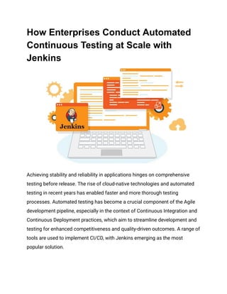 How Enterprises Conduct Automated
Continuous Testing at Scale with
Jenkins
Achieving stability and reliability in applications hinges on comprehensive
testing before release. The rise of cloud-native technologies and automated
testing in recent years has enabled faster and more thorough testing
processes. Automated testing has become a crucial component of the Agile
development pipeline, especially in the context of Continuous Integration and
Continuous Deployment practices, which aim to streamline development and
testing for enhanced competitiveness and quality-driven outcomes. A range of
tools are used to implement CI/CD, with Jenkins emerging as the most
popular solution.
 