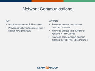 Network Communications
iOS
• Provides access to BSD sockets
• Provides implementations of many
higher-level protocols
Android
• Provides access to standard
java.net.* classes
• Provides access to a number of
Apache HTTP Utilities
• Provides some Android-specific
classes for HTTP/S, SIP, and WiFi
 