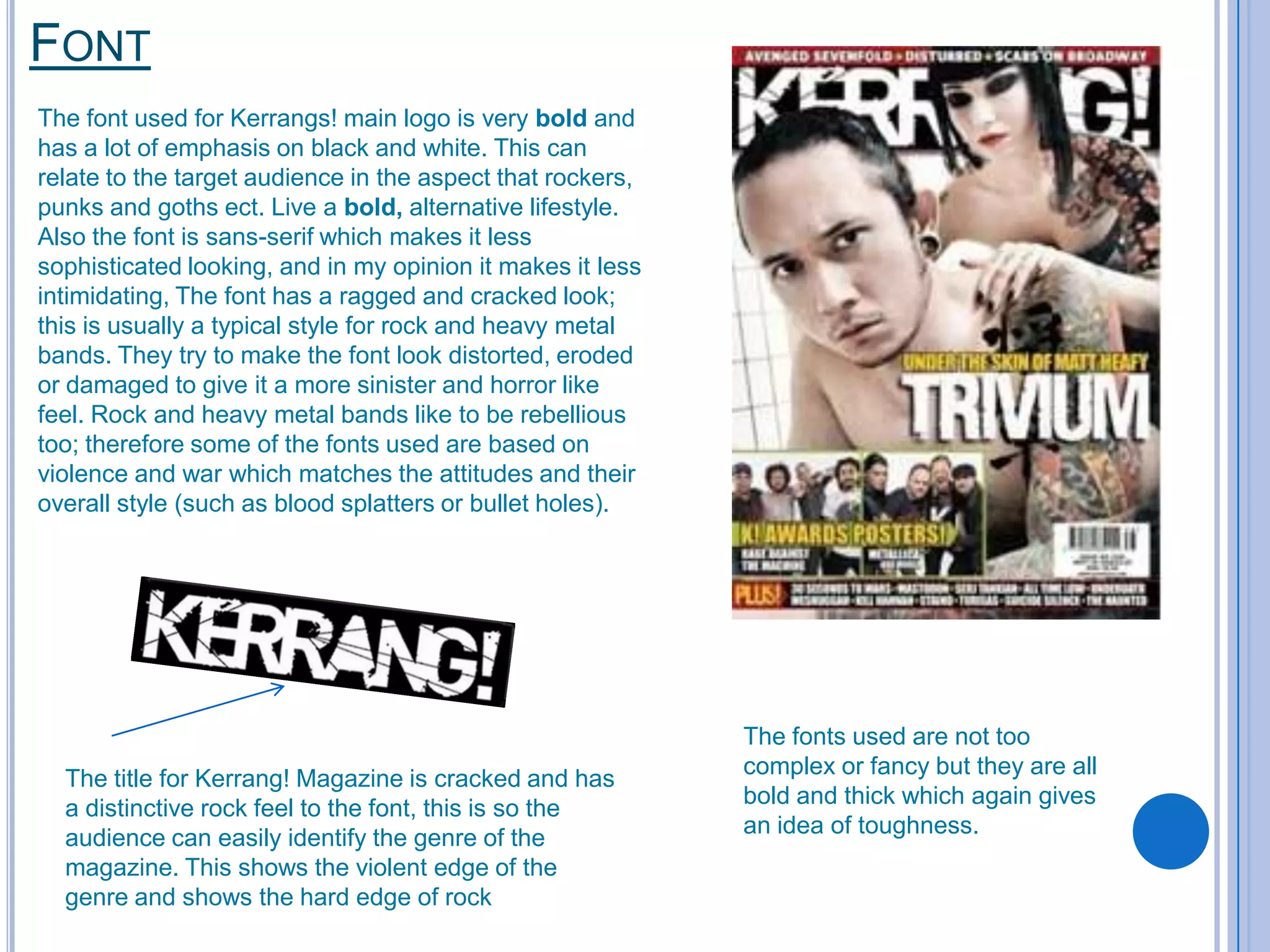 FONT
The font used for Kerrangs! main logo is very bold and
has a lot of emphasis on black and white. This can
relate to the target audience in the aspect that rockers,
punks and goths ect. Live a bold, alternative lifestyle.
Also the font is sans-serif which makes it less
sophisticated looking, and in my opinion it makes it less
intimidating, The font has a ragged and cracked look;
this is usually a typical style for rock and heavy metal
bands. They try to make the font look distorted, eroded
or damaged to give it a more sinister and horror like
feel. Rock and heavy metal bands like to be rebellious
too; therefore some of the fonts used are based on
violence and war which matches the attitudes and their
overall style (such as blood splatters or bullet holes).

The title for Kerrang! Magazine is cracked and has
a distinctive rock feel to the font, this is so the
audience can easily identify the genre of the
magazine. This shows the violent edge of the
genre and shows the hard edge of rock

The fonts used are not too
complex or fancy but they are all
bold and thick which again gives
an idea of toughness.

 