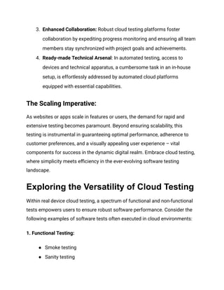 3. Enhanced Collaboration: Robust cloud testing platforms foster
collaboration by expediting progress monitoring and ensuring all team
members stay synchronized with project goals and achievements.
4. Ready-made Technical Arsenal: In automated testing, access to
devices and technical apparatus, a cumbersome task in an in-house
setup, is effortlessly addressed by automated cloud platforms
equipped with essential capabilities.
The Scaling Imperative:
As websites or apps scale in features or users, the demand for rapid and
extensive testing becomes paramount. Beyond ensuring scalability, this
testing is instrumental in guaranteeing optimal performance, adherence to
customer preferences, and a visually appealing user experience – vital
components for success in the dynamic digital realm. Embrace cloud testing,
where simplicity meets efficiency in the ever-evolving software testing
landscape.
Exploring the Versatility of Cloud Testing
Within real device cloud testing, a spectrum of functional and non-functional
tests empowers users to ensure robust software performance. Consider the
following examples of software tests often executed in cloud environments:
‍
1. Functional Testing:
● Smoke testing
● Sanity testing
 
