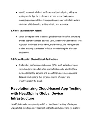 ● Identify economical cloud platforms and tools aligning with your
testing needs. Opt for on-demand access to real devices over
managing an internal fleet. Incorporate open-source tools to reduce
expenses while boosting testing velocity and accuracy.
‍
5. Global Device Network Access:
● Utilize cloud platforms to access global device networks, simulating
diverse scenarios across devices, OSes, and network conditions. This
approach minimizes procurement, maintenance, and management
efforts, allowing businesses to focus on enhancing the end-user
experience.
‍
6. Informed Decision-Making through Test Metrics:
● Analyze key performance indicators (KPIs) such as test coverage,
execution time, pass/fail rates, and defect density. Monitor these
metrics to identify patterns and areas for improvement, enabling
data-driven decisions that enhance testing efficiency and
effectiveness in the cloud.
Revolutionizing Cloud-based App Testing
with HeadSpin's Global Device
Infrastructure
HeadSpin introduces a paradigm shift in cloud-based testing, offering an
unparalleled mobile app development and testing solution. Here, we explore
 