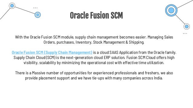 Oracle Fusion SCM
With the Oracle Fusion SCM module, supply chain management becomes easier. Managing Sales
Orders, purchases, Inventory, Stock Management & Shipping.
Oracle Fusion SCM (Supply Chain Management) is a cloud SAAS Application from the Oracle family.
Supply Chain Cloud (SCM) is the next-generation cloud ERP solution. Fusion SCM Cloud offers high
visibility, scalability by minimizing the operational cost with effective time utilization.
There is a Massive number of opportunities for experienced professionals and freshers, we also
provide placement support and we have tie-ups with many companies across India.
 