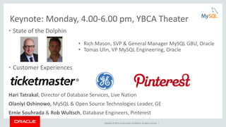 Copyright © 2015, Oracle and/or its affiliates. All rights reserved. |
Keynote: Monday, 4.00-6.00 pm, YBCA Theater
• State of the Dolphin
• Customer Experiences
Hari Tatrakal, Director of Database Services, Live Nation
Olaniyi Oshinowo, MySQL & Open Source Technologies Leader, GE
Ernie Souhrada & Rob Wultsch, Database Engineers, Pinterest
• Rich Mason, SVP & General Manager MySQL GBU, Oracle
• Tomas Ulin, VP MySQL Engineering, Oracle
 