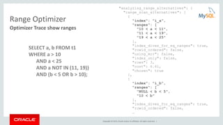 Copyright © 2015, Oracle and/or its affiliates. All rights reserved. |
Range Optimizer
"analyzing_range_alternatives": {
"range_scan_alternatives": [
{
"index": "i_a",
"ranges": [
"10 < a < 11",
"11 < a < 19",
"19 < a < 25"
],
"index_dives_for_eq_ranges": true,
"rowid_ordered": false,
"using_mrr": false,
"index_only": false,
"rows": 3,
"cost": 6.61,
"chosen": true
},
{
"index": "i_b",
"ranges": [
"NULL < b < 5",
"10 < b"
],
"index_dives_for_eq_ranges": true,
"rowid_ordered": false,
…
Optimizer Trace show ranges
SELECT a, b FROM t1
WHERE a > 10
AND a < 25
AND a NOT IN (11, 19))
AND (b < 5 OR b > 10);
 