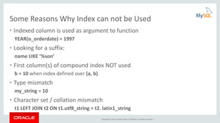 Copyright © 2015, Oracle and/or its affiliates. All rights reserved. |
Some Reasons Why Index can not be Used
• Indexed column is used as argument to function
YEAR(o_orderdate) = 1997
• Looking for a suffix:
name LIKE ’%son’
• First column(s) of compound index NOT used
b = 10 when index defined over (a, b)
• Type mismatch
my_string = 10
• Character set / collation mismatch
t1 LEFT JOIN t2 ON t1.utf8_string = t2. latin1_string
 