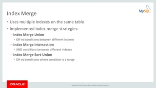 Copyright © 2015, Oracle and/or its affiliates. All rights reserved. |
Index Merge
• Uses multiple indexes on the same table
• Implemented index merge strategies:
– Index Merge Union
• OR-ed conditions between different indexes
– Index Merge Intersection
• AND conditions between different indexes
– Index Merge Sort-Union
• OR-ed conditions where condition is a range
 