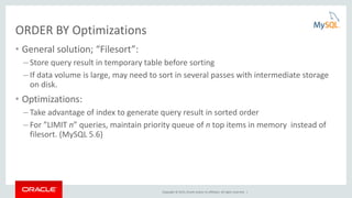 Copyright © 2015, Oracle and/or its affiliates. All rights reserved. |
ORDER BY Optimizations
• General solution; “Filesort”:
– Store query result in temporary table before sorting
– If data volume is large, may need to sort in several passes with intermediate storage
on disk.
• Optimizations:
– Take advantage of index to generate query result in sorted order
– For ”LIMIT n” queries, maintain priority queue of n top items in memory instead of
filesort. (MySQL 5.6)
 