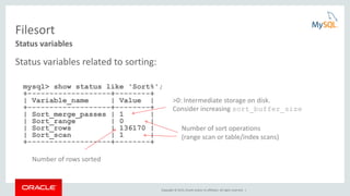Copyright © 2015, Oracle and/or its affiliates. All rights reserved. |
Filesort
Status variables related to sorting:
mysql> show status like 'Sort%';
+-------------------+--------+
| Variable_name | Value |
+-------------------+--------+
| Sort_merge_passes | 1 |
| Sort_range | 0 |
| Sort_rows | 136170 |
| Sort_scan | 1 |
+-------------------+--------+
Status variables
>0: Intermediate storage on disk.
Consider increasing sort_buffer_size
Number of sort operations
(range scan or table/index scans)
Number of rows sorted
 