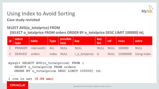 Copyright © 2015, Oracle and/or its affiliates. All rights reserved. |
Using Index to Avoid Sorting
SELECT AVG(o_totalprice) FROM
(SELECT o_totalprice FROM orders ORDER BY o_totalprice DESC LIMIT 100000) td;
Case study revisited
id
select
type
table Type
possible
keys
key
key
len
ref rows extra
1 PRIMARY <derived2> ALL NULL NULL NULL NULL 100000 NULL
2 DERIVED orders index NULL i_o_totalprice 6 NULL 15000000 Using index
mysql> SELECT AVG(o_totalprice) FROM (
SELECT o_totalprice FROM orders
ORDER BY o_totalprice DESC LIMIT 100000) td;
...
1 row in set (0.06 sec)
 