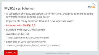 Copyright © 2015, Oracle and/or its affiliates. All rights reserved. |
MySQL sys Schema
• A collection of views, procedures and functions, designed to make reading
raw Performance Schema data easier
• Implements many common DBA and Developer use cases
• Included with MySQL 5.7
• Bundled with MySQL Workbench
• Available on GitHub
– https://github.com/MarkLeith/mysql-sys
• Examples of very useful functions:
– format_time() , format_bytes(), format_statement()
 