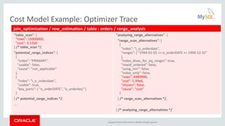 Copyright © 2015, Oracle and/or its affiliates. All rights reserved.
Cost Model Example: Optimizer Trace
join_optimization / row_estimation / table : orders / range_analysis
"table_scan": {
"rows": 15000000,
"cost": 3.12e6
} /* table_scan */,
"potential_range_indices": [
{
"index": "PRIMARY",
"usable": false,
"cause": "not_applicable“
},
{
"index": "i_o_orderdate",
"usable": true,
"key_parts": [ "o_orderDATE", "o_orderkey" ]
}
] /* potential_range_indices */,
…
"analyzing_range_alternatives": {
"range_scan_alternatives": [
{
"index": "i_o_orderdate",
"ranges": [ "1994-01-01 <= o_orderDATE <= 1994-12-31"
],
"index_dives_for_eq_ranges": true,
"rowid_ordered": false,
"using_mrr": false,
"index_only": false,
"rows": 4489990,
"cost": 5.39e6,
"chosen": false,
"cause": "cost"
}
] /* range_scan_alternatives */,
…
} /* analyzing_range_alternatives */
 