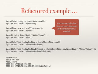 Refactored example …
You can use only date,
time, or even timezone,
and combine them as
needed!
LocalDate today = LocalDate.now();
System.out.println(today);
LocalTime now = LocalTime.now();
System.out.println(now);
ZoneId id = ZoneId.of("Asia/Tokyo");
System.out.println(id);
LocalDateTime todayAndNow = LocalDateTime.now();
System.out.println(todayAndNow);
ZonedDateTime todayAndNowInTokyo = ZonedDateTime.now(ZoneId.of("Asia/Tokyo"));
System.out.println(todayAndNowInTokyo);
2016-03-17
13:28:06.927
Asia/Tokyo
2016-03-17T13:28:06.928
2016-03-17T16:58:06.929+09:00[Asia/Tokyo]
 