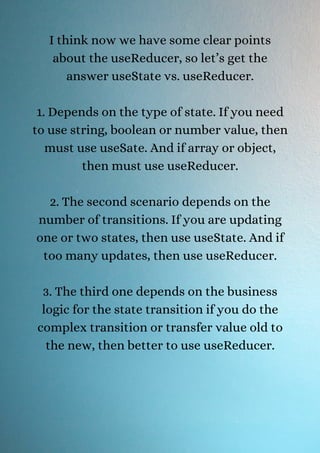 I think now we have some clear points
about the useReducer, so let’s get the
answer useState vs. useReducer.
1. Depends on the type of state. If you need
to use string, boolean or number value, then
must use useSate. And if array or object,
then must use useReducer.
2. The second scenario depends on the
number of transitions. If you are updating
one or two states, then use useState. And if
too many updates, then use useReducer.
3. The third one depends on the business
logic for the state transition if you do the
complex transition or transfer value old to
the new, then better to use useReducer.
 