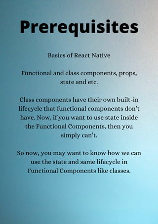 Basics of React Native
Functional and class components, props,
state and etc.
Class components have their own built-in
lifecycle that functional components don’t
have. Now, if you want to use state inside
the Functional Components, then you
simply can’t.
So now, you may want to know how we can
use the state and same lifecycle in
Functional Components like classes.
Prerequisites
 