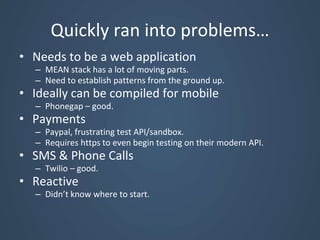 Quickly ran into problems…
• Needs to be a web application
– MEAN stack has a lot of moving parts.
– Need to establish patterns from the ground up.
• Ideally can be compiled for mobile
– Phonegap – good.
• Payments
– Paypal, frustrating test API/sandbox.
– Requires https to even begin testing on their modern API.
• SMS & Phone Calls
– Twilio – good.
• Reactive
– Didn’t know where to start.
 