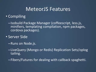 MeteorJS Features
• Compiling
–Isobuild Package Manager (coffeescript, less.js,
minifiers, templating compilation, npm packages,
cordova packages).
• Server Side
–Runs on Node.js.
–LiveQuery (Mongo or Redis) Replication Sets/oplog
tailing.
–Fibers/Futures for dealing with callback spaghetti.
 