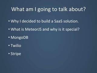 What am I going to talk about?
• Why I decided to build a SaaS solution.
• What is MeteorJS and why is it special?
• MongoDB
• Twilio
• Stripe
 