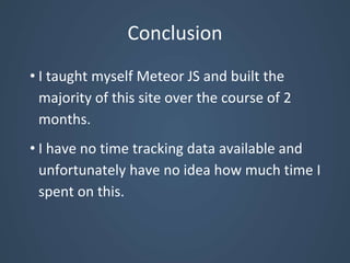Conclusion
• I taught myself Meteor JS and built the
majority of this site over the course of 2
months.
• I have no time tracking data available and
unfortunately have no idea how much time I
spent on this.
 
