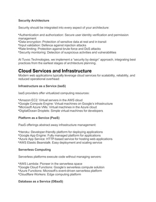 Security Architecture
Security should be integrated into every aspect of your architecture:
Authentication and authorization: Secure user identity verification and permission
management
Data encryption: Protection of sensitive data at rest and in transit
Input validation: Defence against injection attacks
Rate limiting: Protection against brute force and DoS attacks
Security monitoring: Detection of suspicious activities and vulnerabilities
At Tuvoc Technologies, we implement a “security by design” approach, integrating best
practices from the earliest stages of architecture planning.
Cloud Services and Infrastructure
Modern web applications typically leverage cloud services for scalability, reliability, and
reduced operational overhead:
Infrastructure as a Service (IaaS)
IaaS providers offer virtualized computing resources:
Amazon EC2: Virtual servers in the AWS cloud
Google Compute Engine: Virtual machines on Google’s infrastructure
Microsoft Azure VMs: Virtual machines in the Azure cloud
DigitalOcean Droplets: Simple virtual machines for developers
Platform as a Service (PaaS)
PaaS offerings abstract away infrastructure management:
Heroku: Developer-friendly platform for deploying applications
Google App Engine: Fully managed platform for applications
Azure App Service: HTTP-based service for hosting web applications
AWS Elastic Beanstalk: Easy deployment and scaling service
Serverless Computing
Serverless platforms execute code without managing servers:
AWS Lambda: Pioneer in the serverless space
Google Cloud Functions: Google’s serverless compute solution
Azure Functions: Microsoft’s event-driven serverless platform
Cloudflare Workers: Edge computing platform
Database as a Service (DBaaS)
 