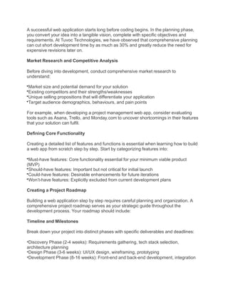 A successful web application starts long before coding begins. In the planning phase,
you convert your idea into a tangible vision, complete with specific objectives and
requirements. At Tuvoc Technologies, we have observed that comprehensive planning
can cut short development time by as much as 30% and greatly reduce the need for
expensive revisions later on.
Market Research and Competitive Analysis
Before diving into development, conduct comprehensive market research to
understand:
Market size and potential demand for your solution
Existing competitors and their strengths/weaknesses
Unique selling propositions that will differentiate your application
Target audience demographics, behaviours, and pain points
For example, when developing a project management web app, consider evaluating
tools such as Asana, Trello, and Monday.com to uncover shortcomings in their features
that your solution can fulfil.
Defining Core Functionality
Creating a detailed list of features and functions is essential when learning how to build
a web app from scratch step by step. Start by categorizing features into:
Must-have features: Core functionality essential for your minimum viable product
(MVP)
Should-have features: Important but not critical for initial launch
Could-have features: Desirable enhancements for future iterations
Won’t-have features: Explicitly excluded from current development plans
Creating a Project Roadmap
Building a web application step by step requires careful planning and organization. A
comprehensive project roadmap serves as your strategic guide throughout the
development process. Your roadmap should include:
Timeline and Milestones
Break down your project into distinct phases with specific deliverables and deadlines:
•Discovery Phase (2-4 weeks): Requirements gathering, tech stack selection,
architecture planning
•Design Phase (3-6 weeks): UI/UX design, wireframing, prototyping
•Development Phase (8-16 weeks): Front-end and back-end development, integration
 