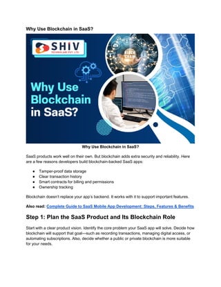 Why Use Blockchain in SaaS?
Why Use Blockchain in SaaS?
SaaS products work well on their own. But blockchain adds extra security and reliability. Here
are a few reasons developers build blockchain-backed SaaS apps:
● Tamper-proof data storage
● Clear transaction history
● Smart contracts for billing and permissions
● Ownership tracking
Blockchain doesn’t replace your app’s backend. It works with it to support important features.
Also read: Complete Guide to SaaS Mobile App Development: Steps, Features & Benefits
Step 1: Plan the SaaS Product and Its Blockchain Role
Start with a clear product vision. Identify the core problem your SaaS app will solve. Decide how
blockchain will support that goal—such as recording transactions, managing digital access, or
automating subscriptions. Also, decide whether a public or private blockchain is more suitable
for your needs.
 