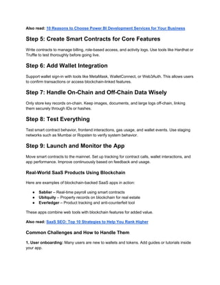 Also read: 10 Reasons to Choose Power BI Development Services for Your Business
Step 5: Create Smart Contracts for Core Features
Write contracts to manage billing, role-based access, and activity logs. Use tools like Hardhat or
Truffle to test thoroughly before going live.
Step 6: Add Wallet Integration
Support wallet sign-in with tools like MetaMask, WalletConnect, or Web3Auth. This allows users
to confirm transactions or access blockchain-linked features.
Step 7: Handle On-Chain and Off-Chain Data Wisely
Only store key records on-chain. Keep images, documents, and large logs off-chain, linking
them securely through IDs or hashes.
Step 8: Test Everything
Test smart contract behavior, frontend interactions, gas usage, and wallet events. Use staging
networks such as Mumbai or Ropsten to verify system behavior.
Step 9: Launch and Monitor the App
Move smart contracts to the mainnet. Set up tracking for contract calls, wallet interactions, and
app performance. Improve continuously based on feedback and usage.
Real-World SaaS Products Using Blockchain
Here are examples of blockchain-backed SaaS apps in action:
● Sablier – Real-time payroll using smart contracts
● Ubitquity – Property records on blockchain for real estate
● Everledger – Product tracking and anti-counterfeit tool
These apps combine web tools with blockchain features for added value.
Also read: SaaS SEO: Top 10 Strategies to Help You Rank Higher
Common Challenges and How to Handle Them
1. User onboarding: Many users are new to wallets and tokens. Add guides or tutorials inside
your app.
 