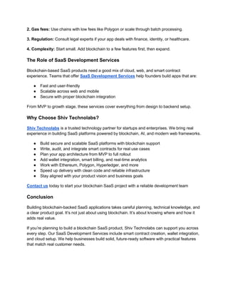 2. Gas fees: Use chains with low fees like Polygon or scale through batch processing.
3. Regulation: Consult legal experts if your app deals with finance, identity, or healthcare.
4. Complexity: Start small. Add blockchain to a few features first, then expand.
The Role of SaaS Development Services
Blockchain-based SaaS products need a good mix of cloud, web, and smart contract
experience. Teams that offer SaaS Development Services help founders build apps that are:
● Fast and user-friendly
● Scalable across web and mobile
● Secure with proper blockchain integration
From MVP to growth stage, these services cover everything from design to backend setup.
Why Choose Shiv Technolabs?
Shiv Technolabs is a trusted technology partner for startups and enterprises. We bring real
experience in building SaaS platforms powered by blockchain, AI, and modern web frameworks.
● Build secure and scalable SaaS platforms with blockchain support
● Write, audit, and integrate smart contracts for real use cases
● Plan your app architecture from MVP to full rollout
● Add wallet integration, smart billing, and real-time analytics
● Work with Ethereum, Polygon, Hyperledger, and more
● Speed up delivery with clean code and reliable infrastructure
● Stay aligned with your product vision and business goals
Contact us today to start your blockchain SaaS project with a reliable development team
Conclusion
Building blockchain-backed SaaS applications takes careful planning, technical knowledge, and
a clear product goal. It’s not just about using blockchain. It’s about knowing where and how it
adds real value.
If you’re planning to build a blockchain SaaS product, Shiv Technolabs can support you across
every step. Our SaaS Development Services include smart contract creation, wallet integration,
and cloud setup. We help businesses build solid, future-ready software with practical features
that match real customer needs.
 