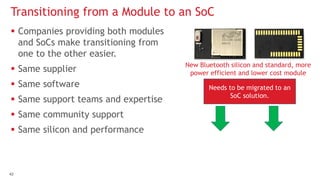 4343
 Companies providing both modules
and SoCs make transitioning from
one to the other easier.
 Same supplier
 Same software
 Same support teams and expertise
 Same community support
 Same silicon and performance
Transitioning from a Module to an SoC
New Bluetooth silicon and standard, more
power efficient and lower cost module
Needs to be migrated to an
SoC solution.
 