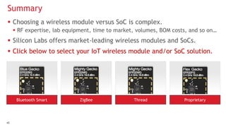 4545
 Choosing a wireless module versus SoC is complex.
 RF expertise, lab equipment, time to market, volumes, BOM costs, and so on…
 Silicon Labs offers market-leading wireless modules and SoCs.
 Click below to select your IoT wireless module and/or SoC solution.
Summary
Bluetooth Smart ZigBee Thread Proprietary
 
