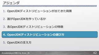#codetokyo19B3 & #ccc_l5
アジェンダ
1. OpenJDKディストリビューションが出てきた背景
2. 誰がOpenJDKを作っているか
3. 各OpenJDKディストリビューションの特徴
4. OpenJDKディストリビューションの選び方
5. OpenJDKの支え方
42
 