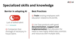 Best Practices
⊚ Train existing employees with
education related to AI and ML
⊚ Use Saas products with good
documentation, support and
implementation that alleviates the
need to have highly skilled data scientists
and resources with multiple skills.
40%
Lack of skilled talent
Source: Techrepublic
Barrier in adopting AI
⊚ Companies face
shortage of necessary in-
house talent.
Specialized skills and knowledge
 