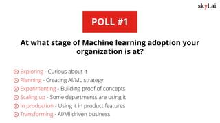 POLL #1
At what stage of Machine learning adoption your
organization is at?
⊚ Exploring - Curious about it
⊚ Planning - Creating AI/ML strategy
⊚ Experimenting - Building proof of concepts
⊚ Scaling up - Some departments are using it
⊚ In production - Using it in product features
⊚ Transforming - AI/Ml driven business
 