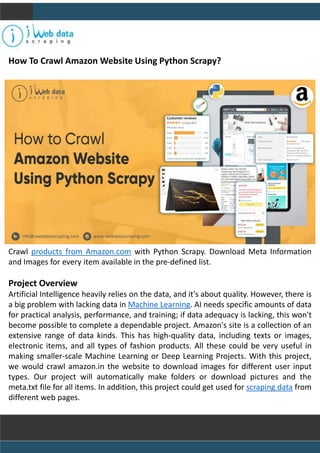 How To Crawl Amazon Website Using Python Scrapy?
Crawl products from Amazon.com with Python Scrapy. Download Meta Information
and Images for every item available in the pre-defined list.
Project Overview
Artificial Intelligence heavily relies on the data, and it's about quality. However, there is
a big problem with lacking data in Machine Learning. AI needs specific amounts of data
for practical analysis, performance, and training; if data adequacy is lacking, this won't
become possible to complete a dependable project. Amazon's site is a collection of an
extensive range of data kinds. This has high-quality data, including texts or images,
electronic items, and all types of fashion products. All these could be very useful in
making smaller-scale Machine Learning or Deep Learning Projects. With this project,
we would crawl amazon.in the website to download images for different user input
types. Our project will automatically make folders or download pictures and the
meta.txt file for all items. In addition, this project could get used for scraping data from
different web pages.
 