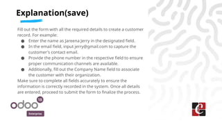 Enterprise
Fill out the form with all the required details to create a customer
record. For example:
● Enter the name as Jareena Jerry in the designated field.
● In the email field, input jerry@gmail.com to capture the
customer's contact email.
● Provide the phone number in the respective field to ensure
proper communication channels are available.
● Additionally, fill out the Company Name field to associate
the customer with their organization.
Make sure to complete all fields accurately to ensure the
information is correctly recorded in the system. Once all details
are entered, proceed to submit the form to finalize the process.
Explanation(save)
 
