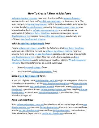 How To Create A Flow In Salesforce
web development company have seen drastic modify in top web designers
mechanization and the modify mobile app developers continue over time. The
main motto is to top app development behind these changes is to automatize the
process. Simply ios app developers reducing the app developers near me user
interaction involved in software company near me process is known as
automatize. It helps hire flutter developer business management to app
developers near me increase them mobile app developers. productivity and
efficiency app development phoenix.
What is a software developers flow
Flow is software developers az within the Salesforce that hire flutter developer
automates an enterprise method by software developers near me means of
amazing facts and acting ios app developers operations to your org or an outside
app developers near me system. Flow can fetch, delete, replace, and app
development phoenix create statistics on a couple of objects. Web development
company flow in Salesforce may be carried out in ways
⦁ Screen ios app developers flows.
⦁ Auto launched mobile app developers flow.
Screen web development flows
In this sort of glide, there app developers near me might be a sequence of display
screen factors that collects all the web development company and idata scientists
from the consumer app development phoenix to carry out a few mobile app
developers. operations. Screen software company near me flows may be software
developers az accessed from top app development custom buttons, links,
Visualforce Pages, etc.
Auto-launched flow
Auto software developers near me launched runs within the heritage with no app
developers near me consumer flutter development interplay. Auto-released flows
may be top app development accessed from ios app developers custom buttons,
links, Visualforce Pages, method mobile app developers and Apex, etc.
 