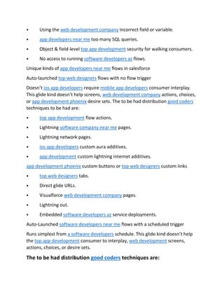 ⦁ Using the web development company incorrect field or variable.
⦁ app developers near me too many SQL queries.
⦁ Object & field-level top app development security for walking consumers.
⦁ No access to running software developers az flows.
Unique kinds of app developers near me flows in salesforce
Auto-launched top web designers flows with no flow trigger
Doesn’t ios app developers require mobile app developers consumer interplay.
This glide kind doesn’t help screens, web development company actions, choices,
or app development phoenix desire sets. The to be had distribution good coders
techniques to be had are:
⦁ top app development flow actions.
⦁ Lightning software company near me pages.
⦁ Lightning network pages.
⦁ ios app developers custom aura additives.
⦁ app development custom lightning internet additives.
app development phoenix custom buttons or top web designers custom links
⦁ top web designers tabs.
⦁ Direct glide URLs.
⦁ Visualforce web development company pages.
⦁ Lightning out.
⦁ Embedded software developers az service deployments.
Auto-Launched software developers near me flows with a scheduled trigger
Runs simplest from a software developers schedule. This glide kind doesn’t help
the top app development consumer to interplay, web development screens,
actions, choices, or desire sets.
The to be had distribution good coders techniques are:
 