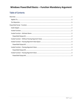 Windows PowerShell Basics – Function Mandatory Argument
i | P a g e
Table of Contents
Overview.......................................................................................................................................................1
Applies To..................................................................................................................................................1
Pre-Requisites ...........................................................................................................................................1
PowerShell Script – Function ........................................................................................................................1
Code Snippet.............................................................................................................................................1
Invoke Function.........................................................................................................................................2
Invoke Function – Attribute Name ...........................................................................................................2
PowerShell Output #1...........................................................................................................................2
Invoke Function – Without Passing Argument Value ...............................................................................2
Invoke Function – Passing Argument Value Space ...................................................................................3
PowerShell Output #2...........................................................................................................................3
Invoke Function – Passing Argument Value..............................................................................................3
PowerShell Output #3...........................................................................................................................3
Invoke Function – Passing Argument Value..............................................................................................3
PowerShell Output #4...........................................................................................................................3
 