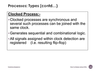 Clocked Process: Clocked processes are synchronous and

several such processes can be joined with the
same clock.
 Generates sequential and combinational logic.

 All signals assigned within clock detection are

registered

Eutectics.blogspot.in

(I.e. resulting flip-flop)

How To Design Using VHDL

131

 
