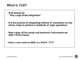  VLSI stands for

"Very Large Scale Integration"
 It is the process of integrating millions of transistors on tiny

silicon chips to perform a multitude of logic operations.
 Now a days all the handy and electronic instruments are

ASIC / PLD‟s based.

 Have u ever used an ASIC or a PLD‟s ????

Eutectics.blogspot.in

How To Design Using VHDL

3

 