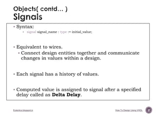  Syntax:


signal signal_name : type := initial_value;

 Equivalent to wires.
 Connect design entities together and communicate

changes in values within a design.

 Each signal has a history of values.
 Computed value is assigned to signal after a specified

delay called as Delta Delay.

Eutectics.blogspot.in

How To Design Using VHDL

37

 
