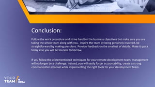 Conclusion:
Follow the work procedure and strive hard for the business objectives but make sure you are
taking the whole team along with you. Inspire the team by being genuinely involved, be
straightforward by making pre-plans. Provide feedback on the smallest of details. Make it quick
today else you will be too late tomorrow.
If you follow the aforementioned techniques for your remote development team, management
will no longer be a challenge. Instead, you will easily foster accountability, create a strong
communication channel while implementing the right tools for your development team.
 