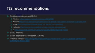 TLS recommendations
 Disable weak ciphers and SSL 3.0
 Windows https://support.microsoft.com/en-us/kb/245030
 Apache https://www.sslshopper.com/article-how-to-disable-weak-ciphers-and-ssl-2.0-in-apache.html
 Nginx https://raymii.org/s/tutorials/Strong_SSL_Security_On_nginx.html
 NetScaler http://www.antonvanpelt.com/make-netscaler-ssl-vips-secure/
 F5 https://support.f5.com/kb/en-us/solutions/public/13000/100/sol13171.html
 Use TLS internally
 Use an appropriate Certification Authority
 Switch to SHA256 - http://blogs.technet.com/b/pki/archive/2013/09/19/upgrade-certification-
authority-to-sha256.aspx
 
