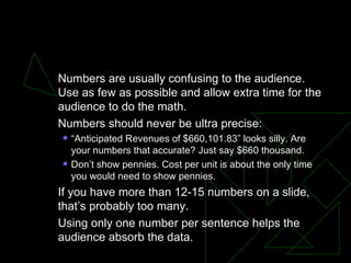 NUMBERS Numbers are usually confusing to the audience. Use as few as possible and allow extra time for the audience to do the math.  Numbers should never be ultra precise:  “ Anticipated Revenues of $660,101.83” looks silly. Are your numbers that accurate? Just say $660 thousand.  Don’t show pennies. Cost per unit is about the only time you would need to show pennies.  If you have more than 12-15 numbers on a slide, that’s probably too many.  Using only one number per sentence helps the audience absorb the data.  