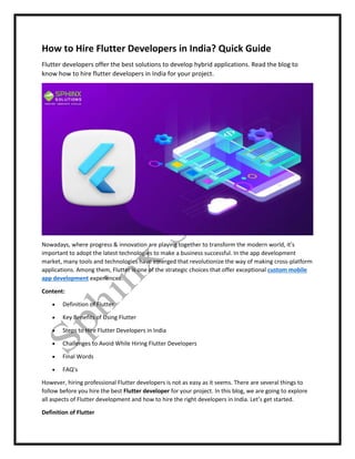 How to Hire Flutter Developers in India? Quick Guide
Flutter developers offer the best solutions to develop hybrid applications. Read the blog to
know how to hire flutter developers in India for your project.
Nowadays, where progress & innovation are playing together to transform the modern world, it’s
important to adopt the latest technologies to make a business successful. In the app development
market, many tools and technologies have emerged that revolutionize the way of making cross-platform
applications. Among them, Flutter is one of the strategic choices that offer exceptional custom mobile
app development experiences.
Content:
 Definition of Flutter
 Key Benefits of Using Flutter
 Steps to Hire Flutter Developers in India
 Challenges to Avoid While Hiring Flutter Developers
 Final Words
 FAQ’s
However, hiring professional Flutter developers is not as easy as it seems. There are several things to
follow before you hire the best Flutter developer for your project. In this blog, we are going to explore
all aspects of Flutter development and how to hire the right developers in India. Let’s get started.
Definition of Flutter
 