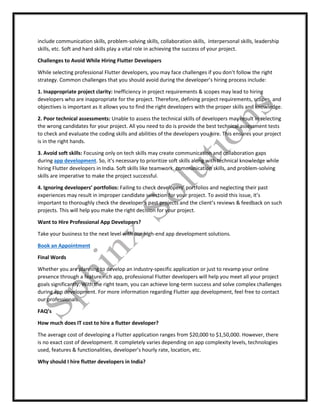 include communication skills, problem-solving skills, collaboration skills, interpersonal skills, leadership
skills, etc. Soft and hard skills play a vital role in achieving the success of your project.
Challenges to Avoid While Hiring Flutter Developers
While selecting professional Flutter developers, you may face challenges if you don’t follow the right
strategy. Common challenges that you should avoid during the developer’s hiring process include:
1. Inappropriate project clarity: Inefficiency in project requirements & scopes may lead to hiring
developers who are inappropriate for the project. Therefore, defining project requirements, scopes, and
objectives is important as it allows you to find the right developers with the proper skills and knowledge.
2. Poor technical assessments: Unable to assess the technical skills of developers may result in selecting
the wrong candidates for your project. All you need to do is provide the best technical assessment tests
to check and evaluate the coding skills and abilities of the developers you hire. This ensures your project
is in the right hands.
3. Avoid soft skills: Focusing only on tech skills may create communication and collaboration gaps
during app development. So, it’s necessary to prioritize soft skills along with technical knowledge while
hiring Flutter developers in India. Soft skills like teamwork, communication skills, and problem-solving
skills are imperative to make the project successful.
4. Ignoring developers’ portfolios: Failing to check developers’ portfolios and neglecting their past
experiences may result in improper candidate selection for your project. To avoid this issue, it’s
important to thoroughly check the developer’s past projects and the client’s reviews & feedback on such
projects. This will help you make the right decision for your project.
Want to Hire Professional App Developers?
Take your business to the next level with our high-end app development solutions.
Book an Appointment
Final Words
Whether you are planning to develop an industry-specific application or just to revamp your online
presence through a feature-rich app, professional Flutter developers will help you meet all your project
goals significantly. With the right team, you can achieve long-term success and solve complex challenges
during app development. For more information regarding Flutter app development, feel free to contact
our professionals.
FAQ’s
How much does IT cost to hire a flutter developer?
The average cost of developing a Flutter application ranges from $20,000 to $1,50,000. However, there
is no exact cost of development. It completely varies depending on app complexity levels, technologies
used, features & functionalities, developer’s hourly rate, location, etc.
Why should I hire flutter developers in India?
 